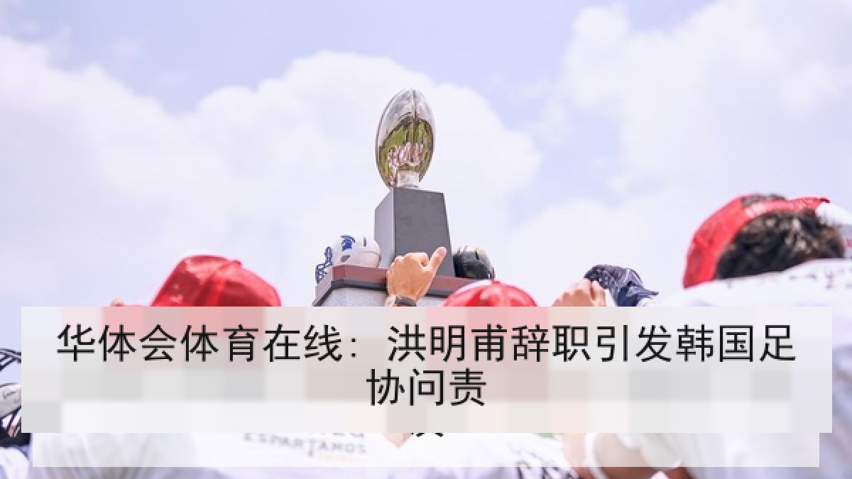 华体会体育在线: 洪明甫辞职引发韩国足协问责