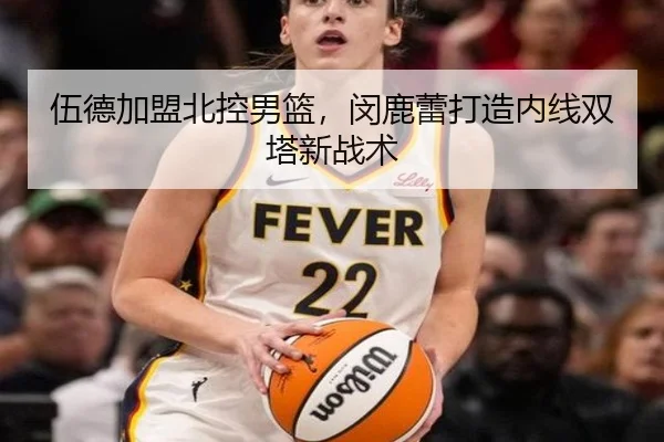 伍德加盟北控男篮，闵鹿蕾打造内线双塔新战术