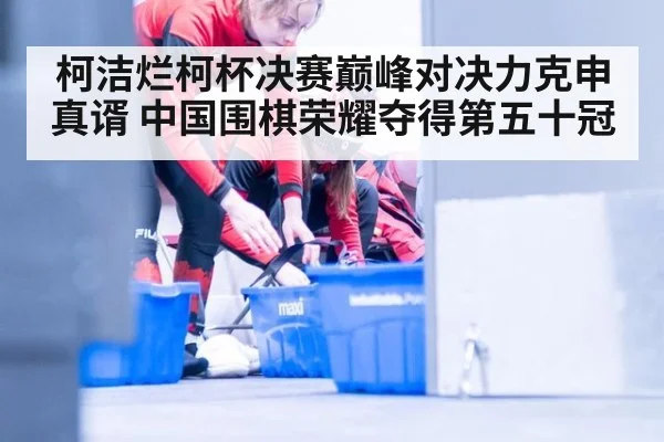 柯洁烂柯杯决赛巅峰对决力克申真谞 中国围棋荣耀夺得第五十冠
