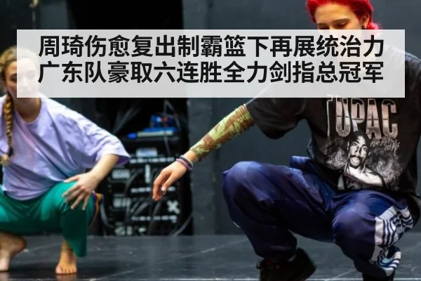 周琦伤愈复出制霸篮下再展统治力广东队豪取六连胜全力剑指总冠军